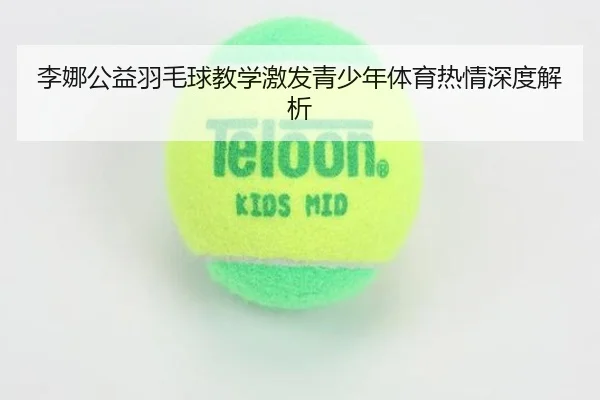 李娜公益羽毛球教学激发青少年体育热情深度解析